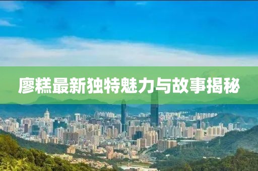 廖糕最新獨(dú)特魅力與故事揭秘