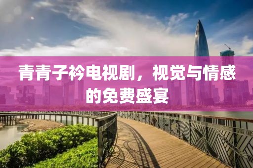 青青子衿電視劇，視覺與情感的免費盛宴