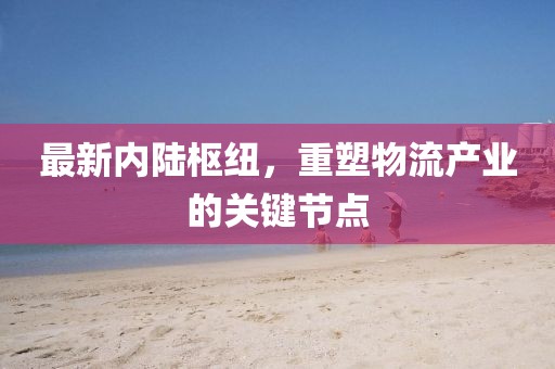 最新內(nèi)陸樞紐，重塑物流產(chǎn)業(yè)的關(guān)鍵節(jié)點(diǎn)