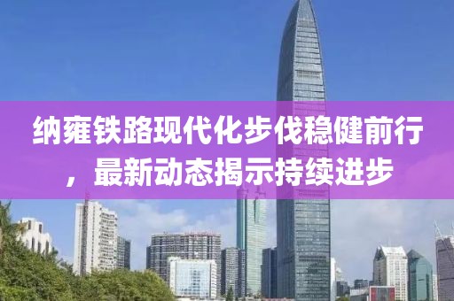 納雍鐵路現(xiàn)代化步伐穩(wěn)健前行，最新動(dòng)態(tài)揭示持續(xù)進(jìn)步