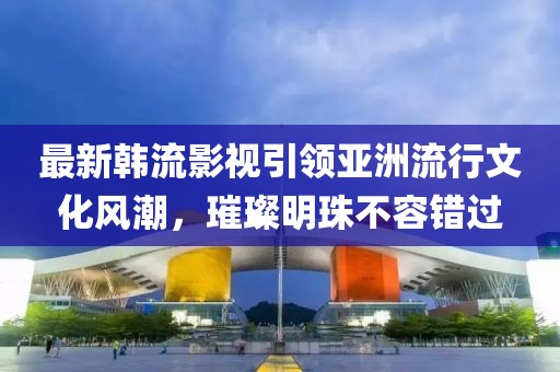 最新韓流影視引領(lǐng)亞洲流行文化風(fēng)潮，璀璨明珠不容錯過