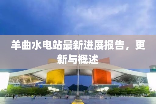 羊曲水電站最新進展報告，更新與概述