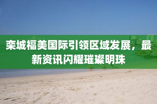 欒城福美國際引領(lǐng)區(qū)域發(fā)展，最新資訊閃耀璀璨明珠