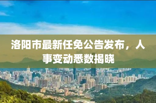 洛陽市最新任免公告發(fā)布，人事變動悉數(shù)揭曉