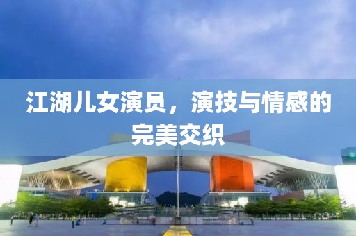 江湖兒女演員，演技與情感的完美交織