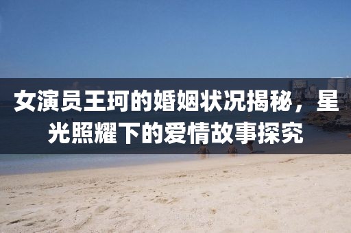 女演員王珂的婚姻狀況揭秘，星光照耀下的愛情故事探究
