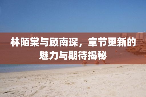 林陌棠與顧南琛，章節(jié)更新的魅力與期待揭秘