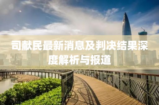 司獻(xiàn)民最新消息及判決結(jié)果深度解析與報(bào)道