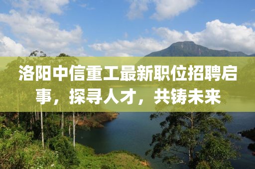 洛陽中信重工最新職位招聘啟事，探尋人才，共鑄未來