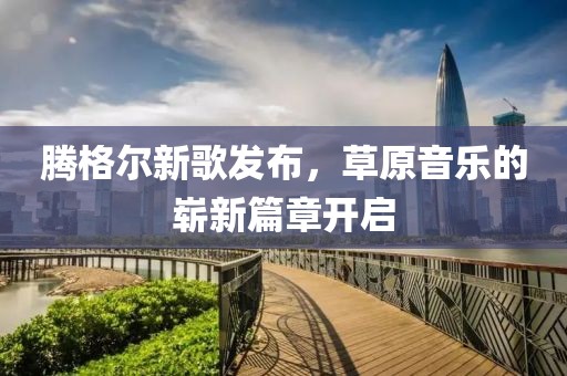騰格爾新歌發(fā)布，草原音樂的嶄新篇章開啟