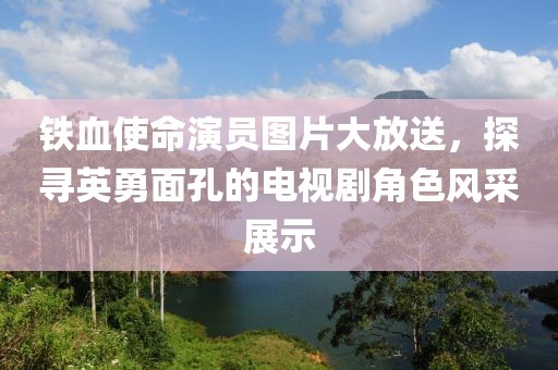 鐵血使命演員圖片大放送，探尋英勇面孔的電視劇角色風(fēng)采展示