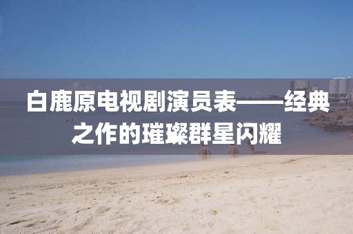 白鹿原電視劇演員表——經(jīng)典之作的璀璨群星閃耀