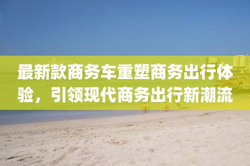 最新款商務車重塑商務出行體驗，引領現代商務出行新潮流