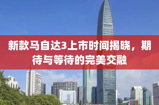 新款馬自達3上市時間揭曉，期待與等待的完美交融