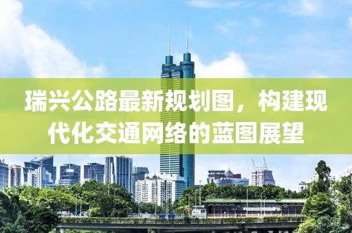 瑞興公路最新規(guī)劃圖，構建現(xiàn)代化交通網(wǎng)絡的藍圖展望
