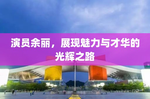 演員余麗，展現(xiàn)魅力與才華的光輝之路