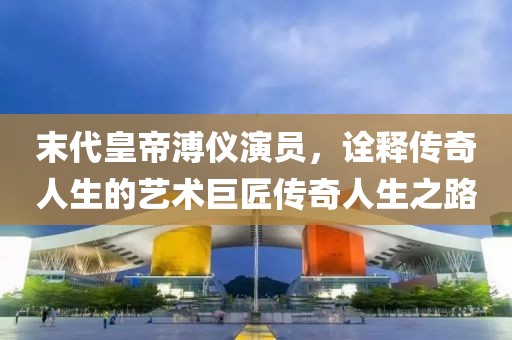 末代皇帝溥儀演員，詮釋傳奇人生的藝術(shù)巨匠傳奇人生之路
