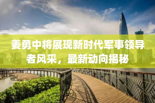 姜勇中將展現(xiàn)新時(shí)代軍事領(lǐng)導(dǎo)者風(fēng)采，最新動(dòng)向揭秘
