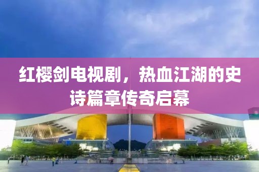 紅櫻劍電視劇，熱血江湖的史詩(shī)篇章傳奇啟幕