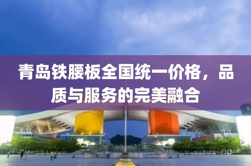 青島鐵腰板全國統(tǒng)一價(jià)格，品質(zhì)與服務(wù)的完美融合