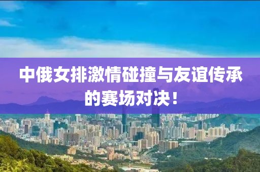 中俄女排激情碰撞與友誼傳承的賽場對決！