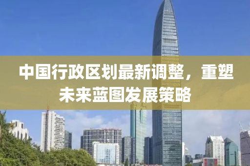 中國行政區(qū)劃最新調(diào)整，重塑未來藍圖發(fā)展策略