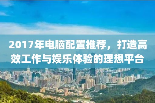 2017年電腦配置推薦，打造高效工作與娛樂體驗的理想平臺