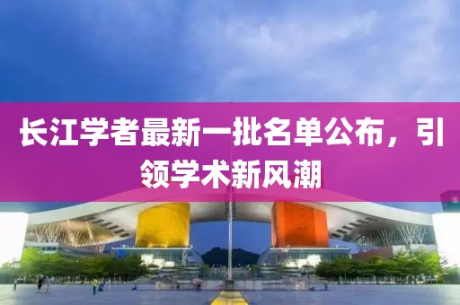 長(zhǎng)江學(xué)者最新一批名單公布，引領(lǐng)學(xué)術(shù)新風(fēng)潮