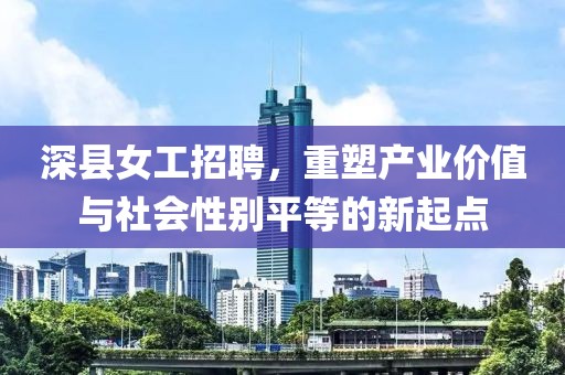 深縣女工招聘，重塑產(chǎn)業(yè)價(jià)值與社會(huì)性別平等的新起點(diǎn)