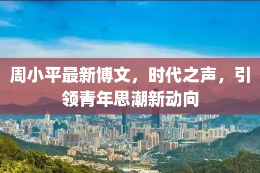 周小平最新博文，時(shí)代之聲，引領(lǐng)青年思潮新動(dòng)向