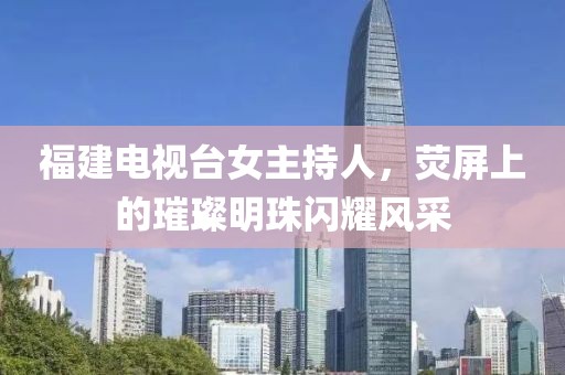 福建電視臺女主持人，熒屏上的璀璨明珠閃耀風(fēng)采