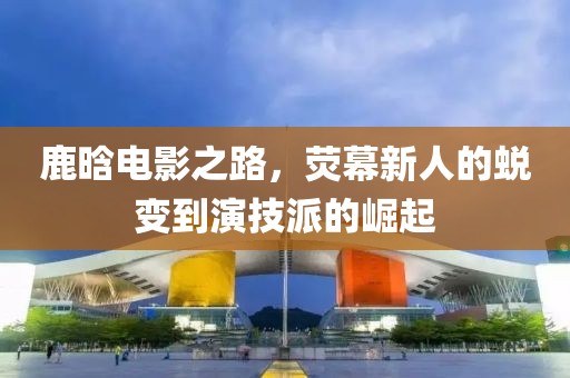 鹿晗電影之路，熒幕新人的蛻變到演技派的崛起
