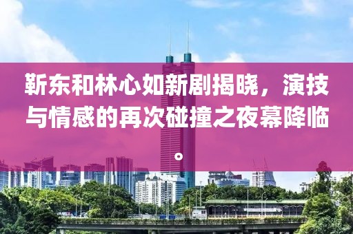 靳東和林心如新劇揭曉，演技與情感的再次碰撞之夜幕降臨。