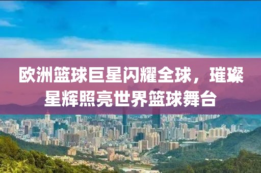 歐洲籃球巨星閃耀全球，璀璨星輝照亮世界籃球舞臺