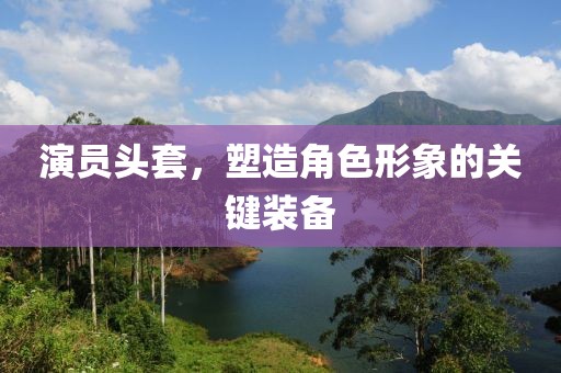 演員頭套，塑造角色形象的關(guān)鍵裝備