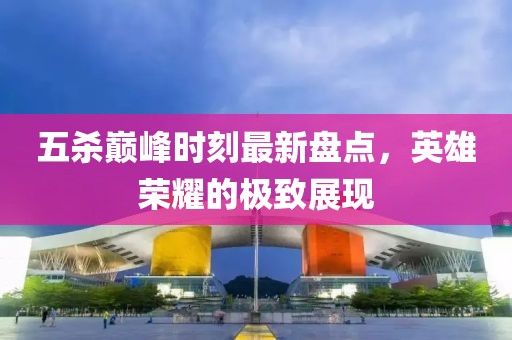 五殺巔峰時刻最新盤點，英雄榮耀的極致展現