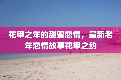 花甲之年的甜蜜戀情，最新老年戀情故事花甲之約