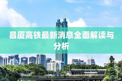 昌廈高鐵最新消息全面解讀與分析
