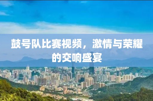 鼓號隊比賽視頻，激情與榮耀的交響盛宴
