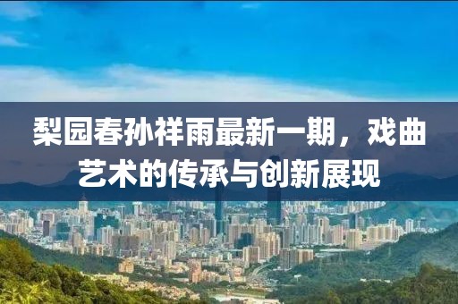 梨園春孫祥雨最新一期，戲曲藝術(shù)的傳承與創(chuàng)新展現(xiàn)