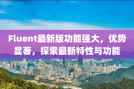 Fluent最新版功能強(qiáng)大，優(yōu)勢(shì)顯著，探索最新特性與功能