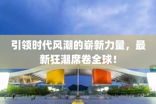 引領(lǐng)時代風(fēng)潮的嶄新力量，最新狂潮席卷全球！
