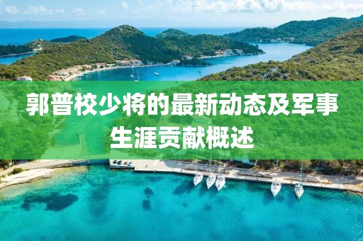 郭普校少將的最新動態(tài)及軍事生涯貢獻(xiàn)概述