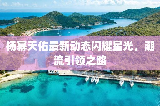 楊冪天佑最新動(dòng)態(tài)閃耀星光，潮流引領(lǐng)之路