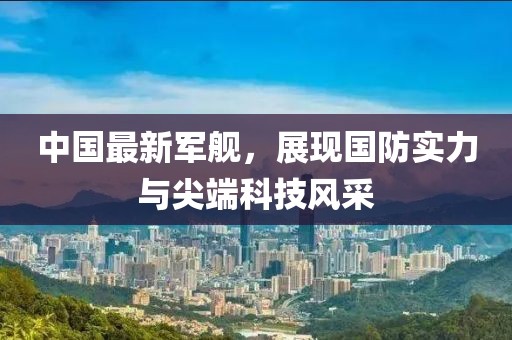 中國最新軍艦，展現(xiàn)國防實力與尖端科技風采