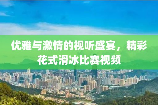 優(yōu)雅與激情的視聽盛宴，精彩花式滑冰比賽視頻