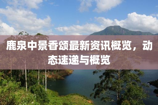 鹿泉中景香頌最新資訊概覽，動態(tài)速遞與概覽