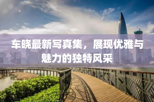 車曉最新寫(xiě)真集，展現(xiàn)優(yōu)雅與魅力的獨(dú)特風(fēng)采