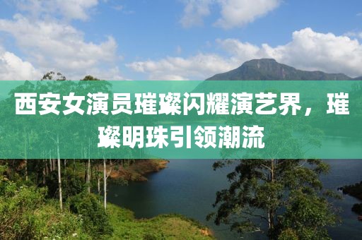 西安女演員璀璨閃耀演藝界，璀璨明珠引領潮流