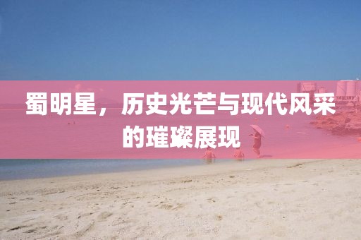 蜀明星，歷史光芒與現(xiàn)代風采的璀璨展現(xiàn)